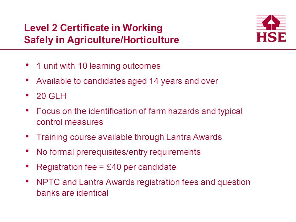 Level 2 Certificate in Working Safely in Agriculture/Horticulture 1 unit with 10 learning outcomes Available to candidates aged 14 years and over 20 GLH Focus on the identification of farm hazards and typical control measures Training course available through Lantra Awards No formal prerequisites/entry requirements Registration fee = £40 per candidate NPTC and Lantra Awards registration fees and question banks are identical