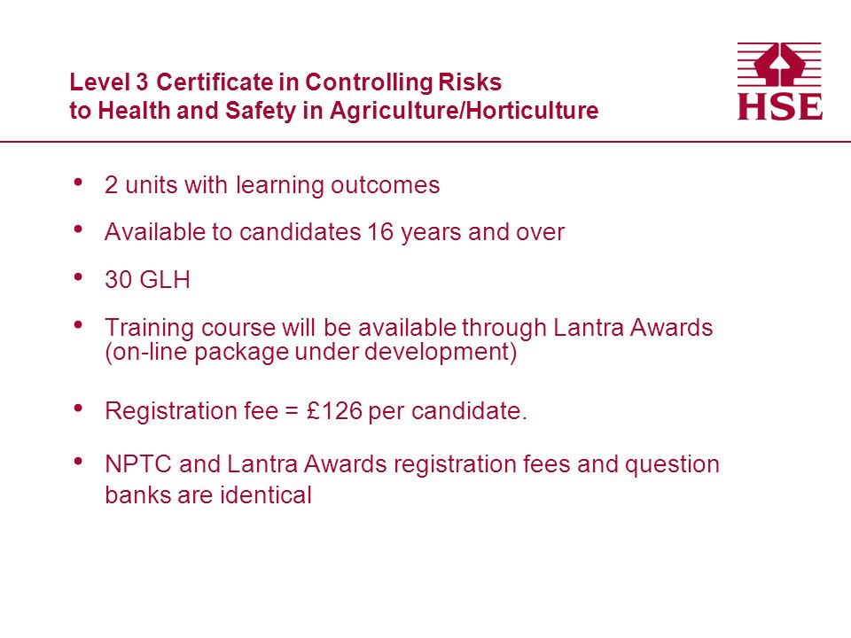 Level 3 Certificate in Controlling Risks to Health and Safety in Agriculture/Horticulture 2 units with learning outcomes Available to candidates 16 years and over 30 GLH Training course will be available through Lantra Awards (on-line package under development) Registration fee = £126 per candidate.