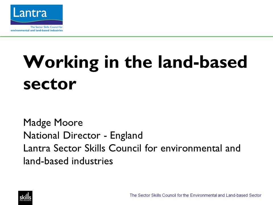 The Sector Skills Council for the Environmental and Land-based Sector Working in the land-based sector Madge Moore National Director - England Lantra Sector Skills Council for environmental and land-based industries