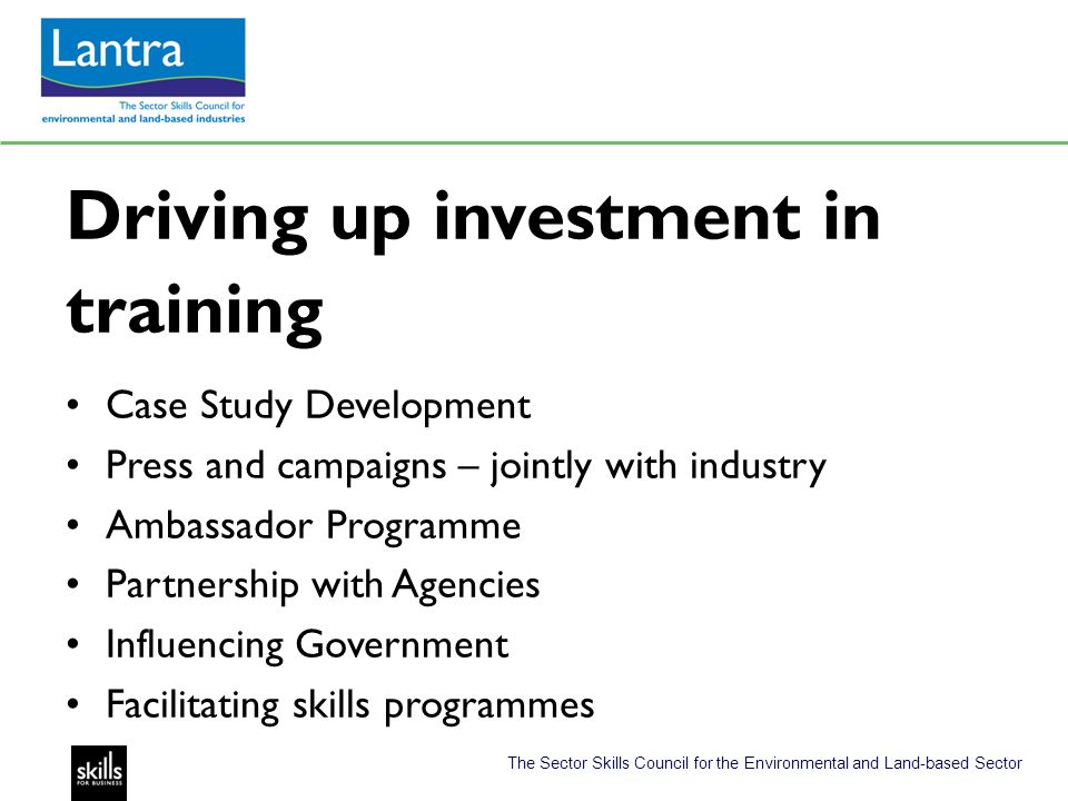 The Sector Skills Council for the Environmental and Land-based Sector Driving up investment in training Case Study Development Press and campaigns – jointly with industry Ambassador Programme Partnership with Agencies Influencing Government Facilitating skills programmes