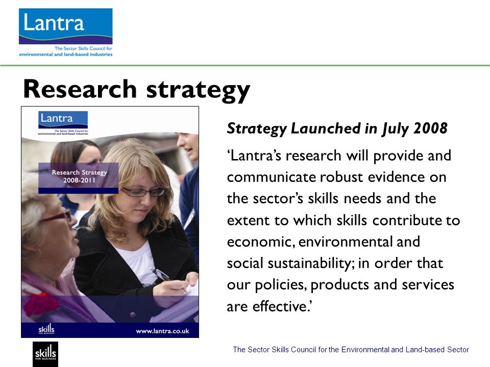 The Sector Skills Council for the Environmental and Land-based Sector Research strategy Strategy Launched in July 2008 Lantras research will provide and communicate robust evidence on the sectors skills needs and the extent to which skills contribute to economic, environmental and social sustainability; in order that our policies, products and services are effective.