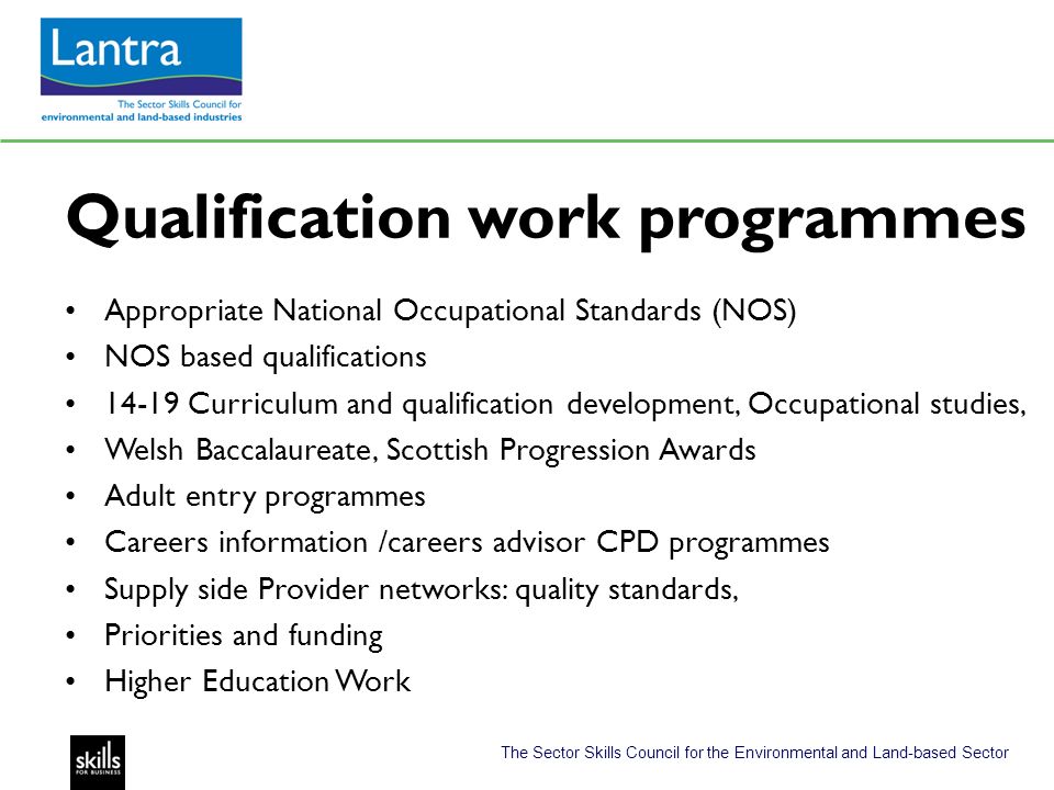 The Sector Skills Council for the Environmental and Land-based Sector Qualification work programmes Appropriate National Occupational Standards (NOS) NOS based qualifications Curriculum and qualification development, Occupational studies, Welsh Baccalaureate, Scottish Progression Awards Adult entry programmes Careers information /careers advisor CPD programmes Supply side Provider networks: quality standards, Priorities and funding Higher Education Work