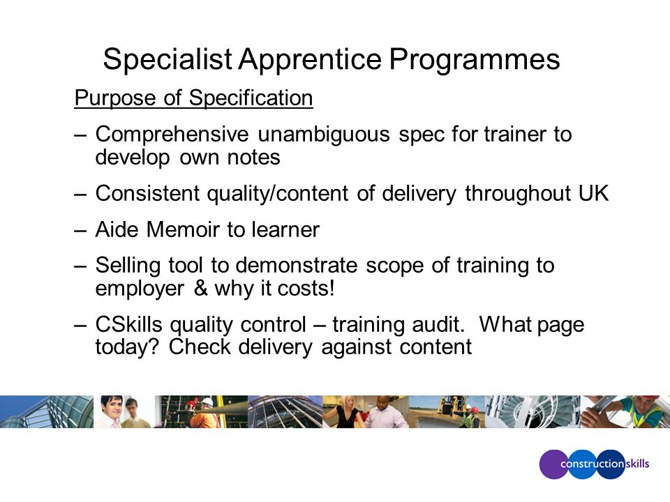 Specialist Apprentice Programmes Purpose of Specification –Comprehensive unambiguous spec for trainer to develop own notes –Consistent quality/content of delivery throughout UK –Aide Memoir to learner –Selling tool to demonstrate scope of training to employer & why it costs.