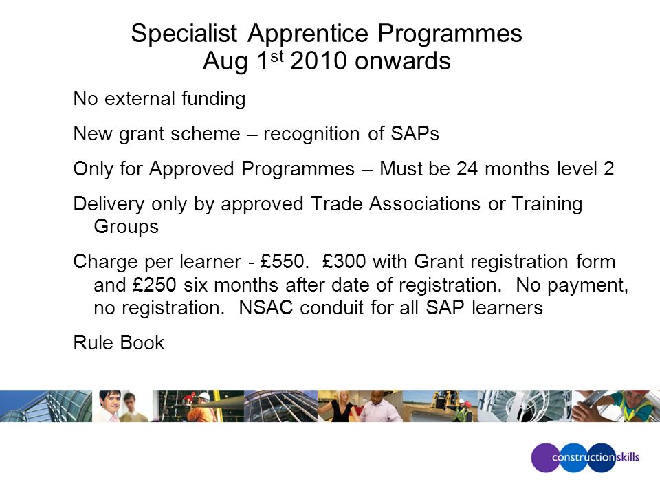 Specialist Apprentice Programmes Aug 1 st 2010 onwards No external funding New grant scheme – recognition of SAPs Only for Approved Programmes – Must be 24 months level 2 Delivery only by approved Trade Associations or Training Groups Charge per learner - £550.