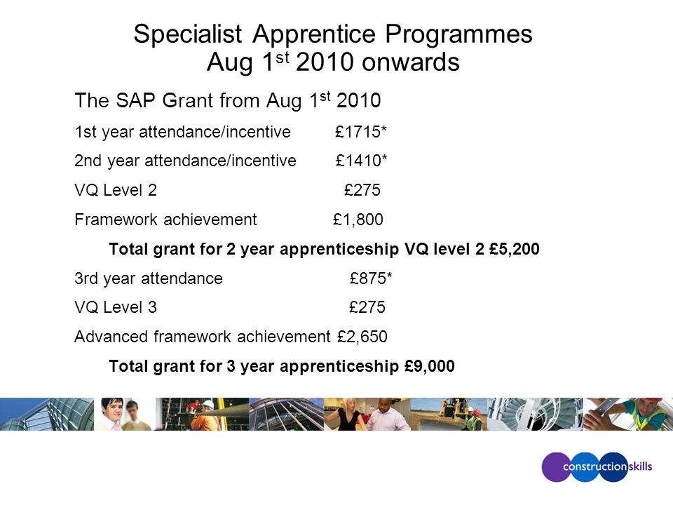 Specialist Apprentice Programmes Aug 1 st 2010 onwards The SAP Grant from Aug 1 st st year attendance/incentive £1715* 2nd year attendance/incentive £1410* VQ Level 2 £275 Framework achievement £1,800 Total grant for 2 year apprenticeship VQ level 2 £5,200 3rd year attendance £875* VQ Level 3 £275 Advanced framework achievement £2,650 Total grant for 3 year apprenticeship £9,000