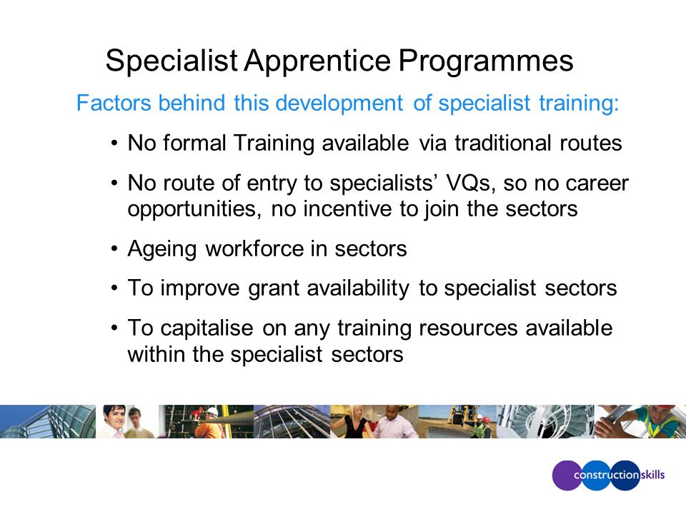 Specialist Apprentice Programmes Factors behind this development of specialist training: No formal Training available via traditional routes No route of entry to specialists VQs, so no career opportunities, no incentive to join the sectors Ageing workforce in sectors To improve grant availability to specialist sectors To capitalise on any training resources available within the specialist sectors