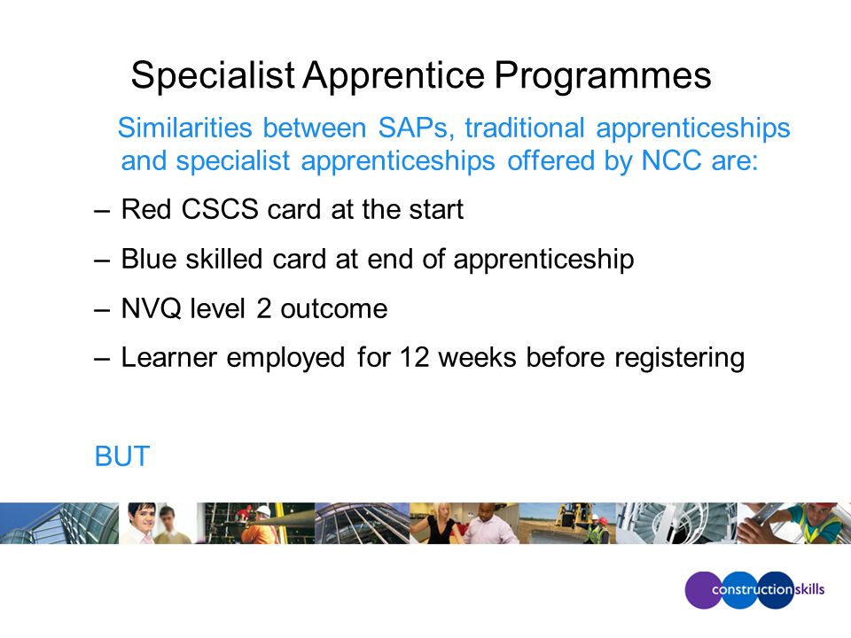Specialist Apprentice Programmes Similarities between SAPs, traditional apprenticeships and specialist apprenticeships offered by NCC are: –Red CSCS card at the start –Blue skilled card at end of apprenticeship –NVQ level 2 outcome –Learner employed for 12 weeks before registering BUT