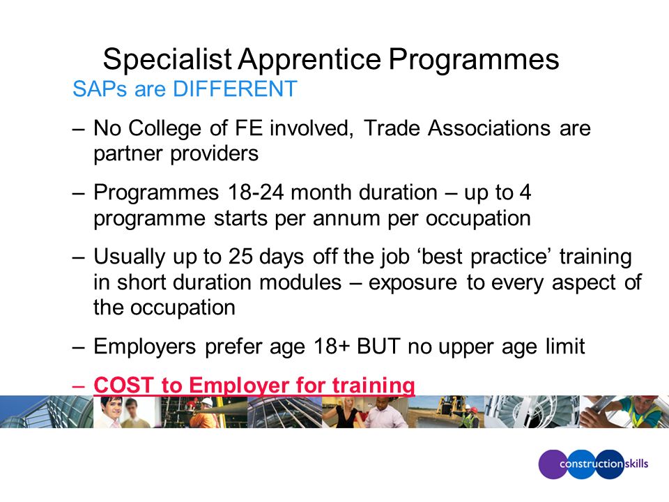Specialist Apprentice Programmes SAPs are DIFFERENT –No College of FE involved, Trade Associations are partner providers –Programmes month duration – up to 4 programme starts per annum per occupation –Usually up to 25 days off the job best practice training in short duration modules – exposure to every aspect of the occupation –Employers prefer age 18+ BUT no upper age limit –COST to Employer for training