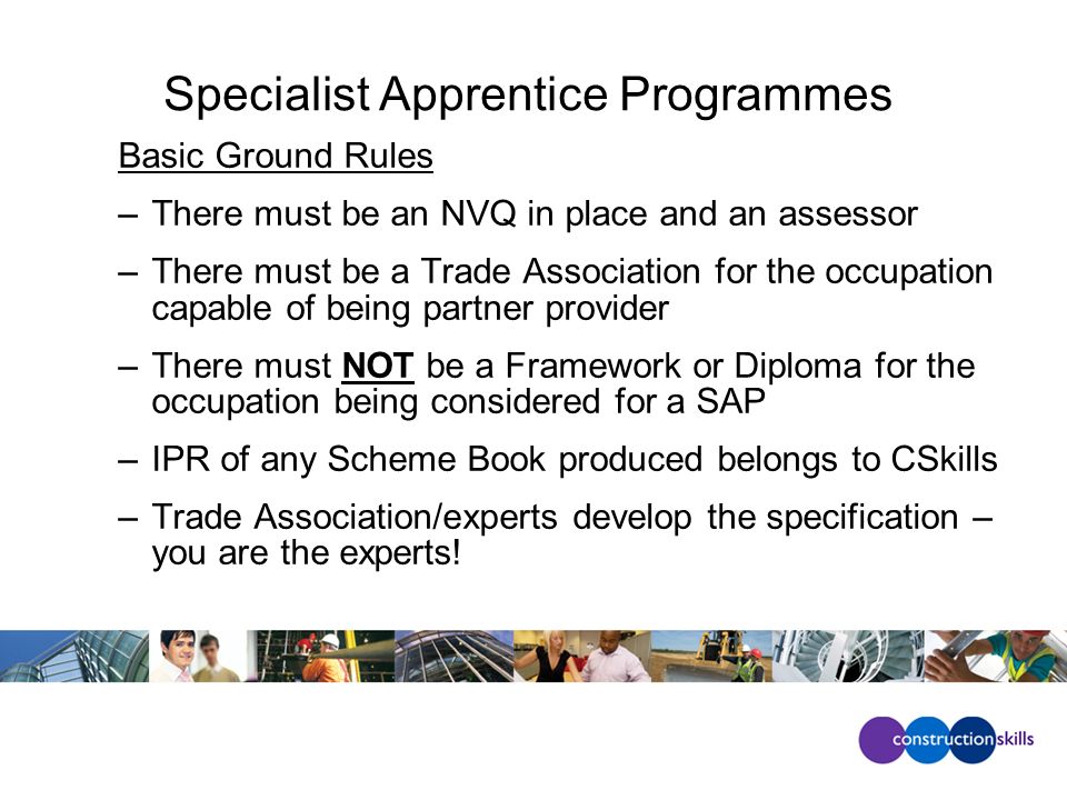 Specialist Apprentice Programmes Basic Ground Rules –There must be an NVQ in place and an assessor –There must be a Trade Association for the occupation capable of being partner provider –There must NOT be a Framework or Diploma for the occupation being considered for a SAP –IPR of any Scheme Book produced belongs to CSkills –Trade Association/experts develop the specification – you are the experts!