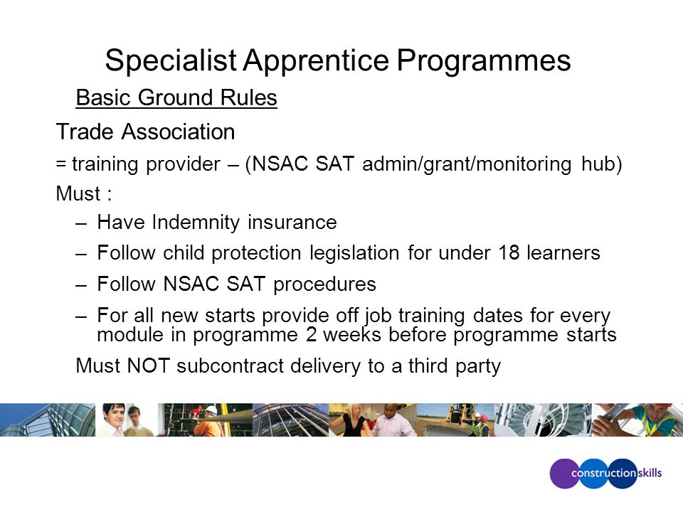 Specialist Apprentice Programmes Basic Ground Rules Trade Association = training provider – (NSAC SAT admin/grant/monitoring hub) Must : –Have Indemnity insurance –Follow child protection legislation for under 18 learners –Follow NSAC SAT procedures –For all new starts provide off job training dates for every module in programme 2 weeks before programme starts Must NOT subcontract delivery to a third party
