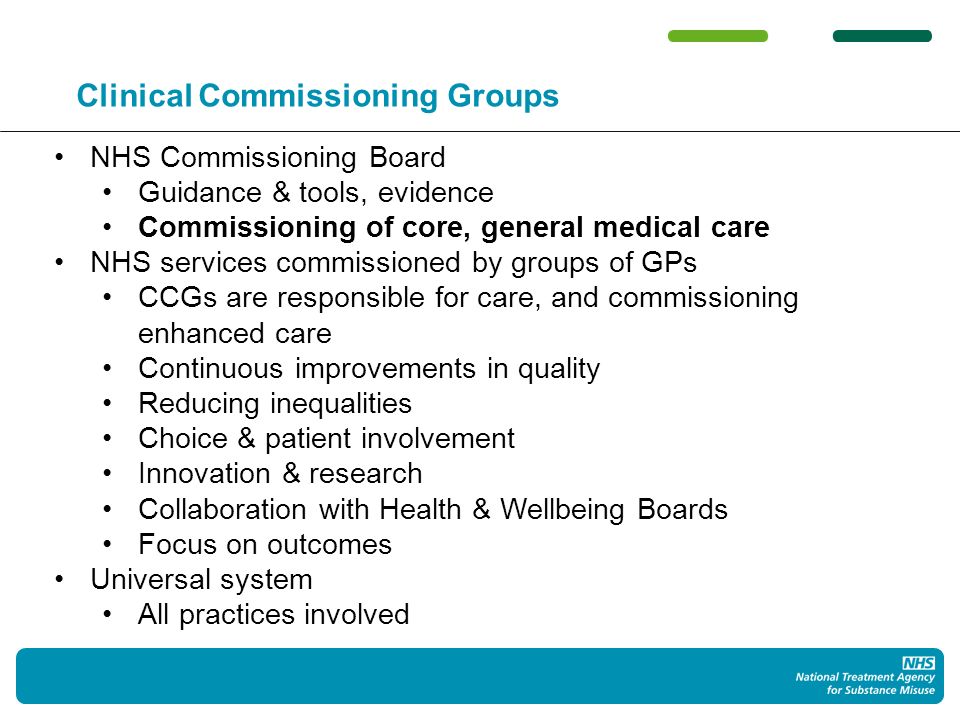 Clinical Commissioning Groups NHS Commissioning Board Guidance & tools, evidence Commissioning of core, general medical care NHS services commissioned by groups of GPs CCGs are responsible for care, and commissioning enhanced care Continuous improvements in quality Reducing inequalities Choice & patient involvement Innovation & research Collaboration with Health & Wellbeing Boards Focus on outcomes Universal system All practices involved