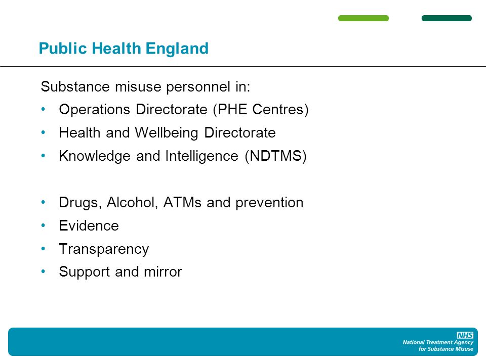 Public Health England Substance misuse personnel in: Operations Directorate (PHE Centres) Health and Wellbeing Directorate Knowledge and Intelligence (NDTMS) Drugs, Alcohol, ATMs and prevention Evidence Transparency Support and mirror