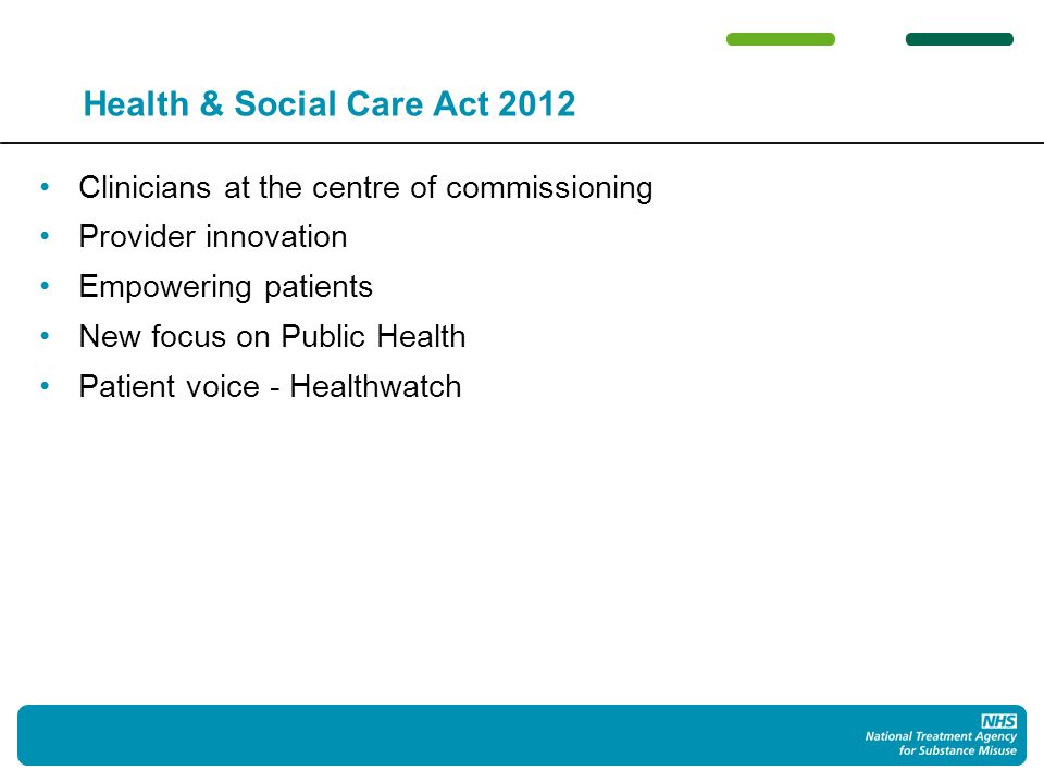 Health & Social Care Act 2012 Clinicians at the centre of commissioning Provider innovation Empowering patients New focus on Public Health Patient voice - Healthwatch