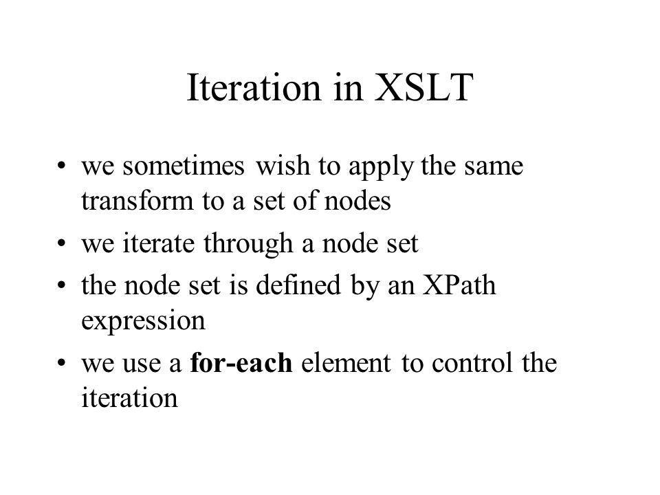 Iteration in XSLT we sometimes wish to apply the same transform to a set of nodes we iterate through a node set the node set is defined by an XPath expression we use a for-each element to control the iteration