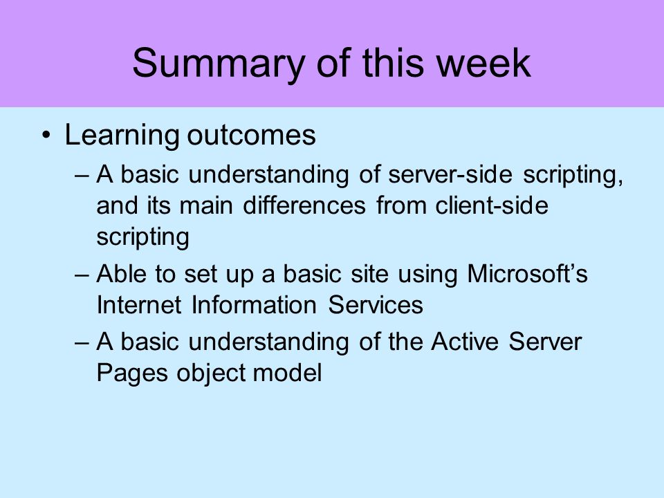 Summary of this week Learning outcomes –A basic understanding of server-side scripting, and its main differences from client-side scripting –Able to set up a basic site using Microsofts Internet Information Services –A basic understanding of the Active Server Pages object model