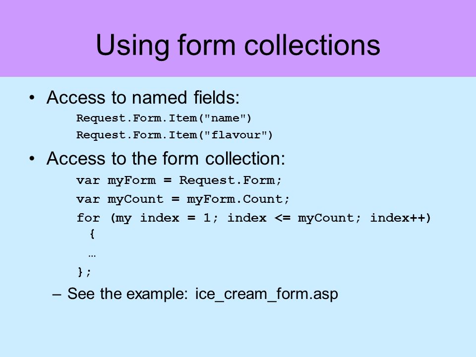 Using form collections Access to named fields: Request.Form.Item( name ) Request.Form.Item( flavour ) Access to the form collection: var myForm = Request.Form; var myCount = myForm.Count; for (my index = 1; index <= myCount; index++) { … }; –See the example: ice_cream_form.asp