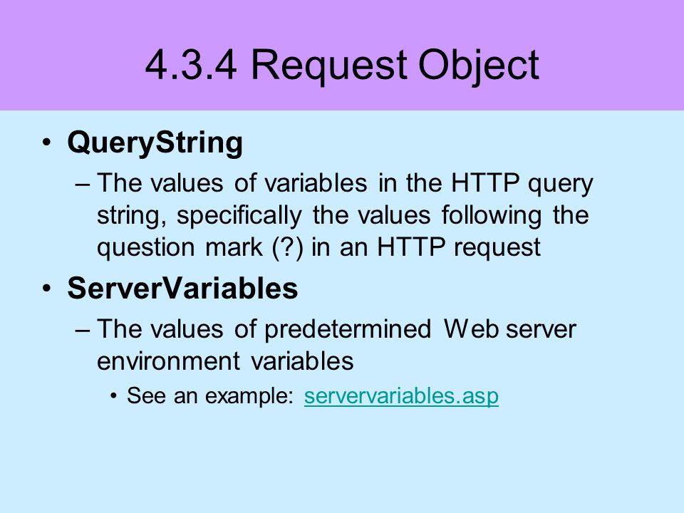4.3.4 Request Object QueryString –The values of variables in the HTTP query string, specifically the values following the question mark ( ) in an HTTP request ServerVariables –The values of predetermined Web server environment variables See an example: servervariables.aspservervariables.asp