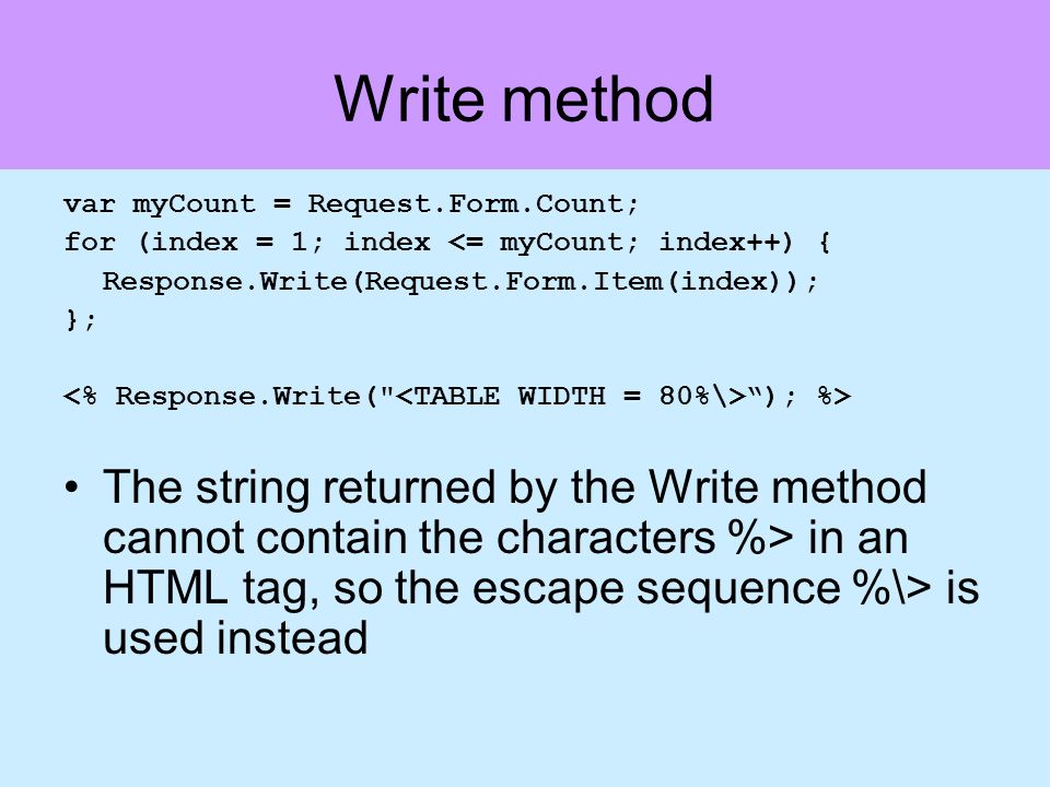Write method var myCount = Request.Form.Count; for (index = 1; index <= myCount; index++) { Response.Write(Request.Form.Item(index)); }; ); %> The string returned by the Write method cannot contain the characters %> in an HTML tag, so the escape sequence %\> is used instead