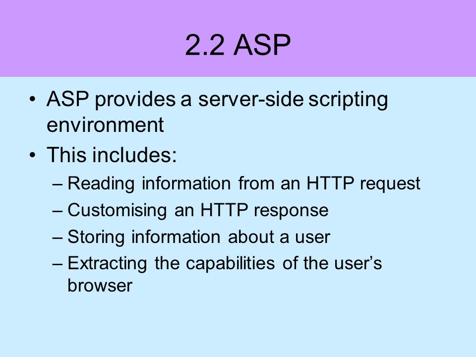 2.2 ASP ASP provides a server-side scripting environment This includes: –Reading information from an HTTP request –Customising an HTTP response –Storing information about a user –Extracting the capabilities of the users browser