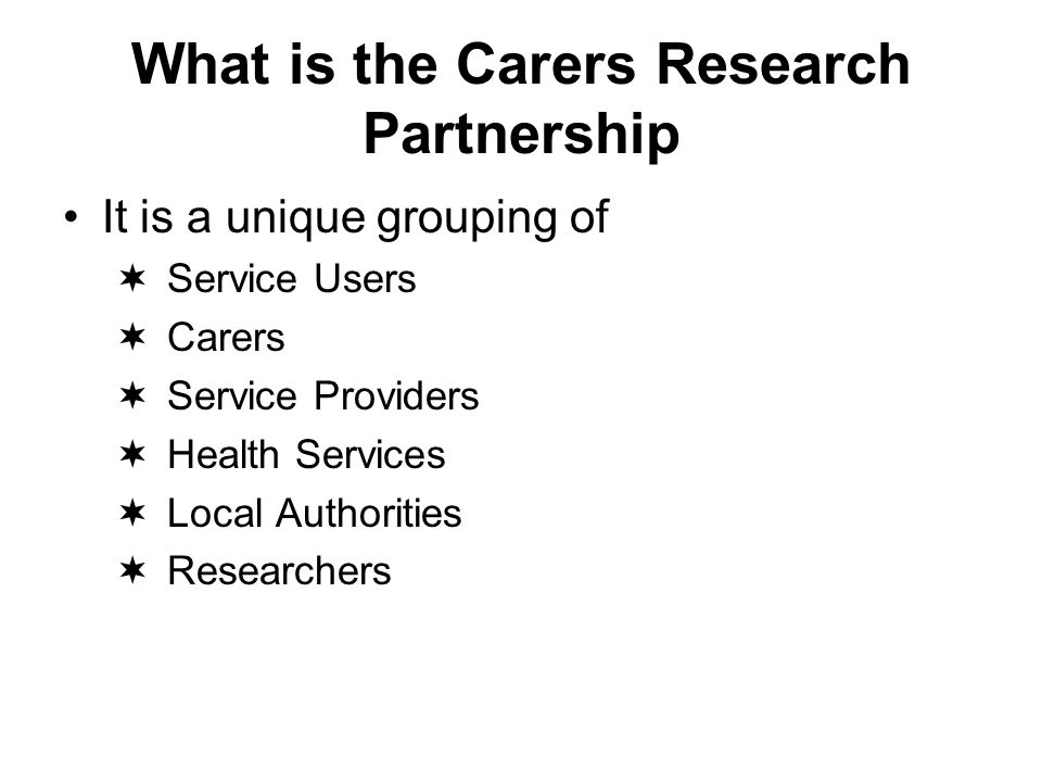 What is the Carers Research Partnership It is a unique grouping of Service Users Carers Service Providers Health Services Local Authorities Researchers
