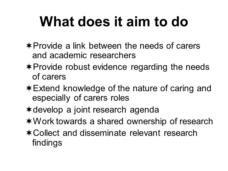 What does it aim to do Provide a link between the needs of carers and academic researchers Provide robust evidence regarding the needs of carers Extend knowledge of the nature of caring and especially of carers roles develop a joint research agenda Work towards a shared ownership of research Collect and disseminate relevant research findings