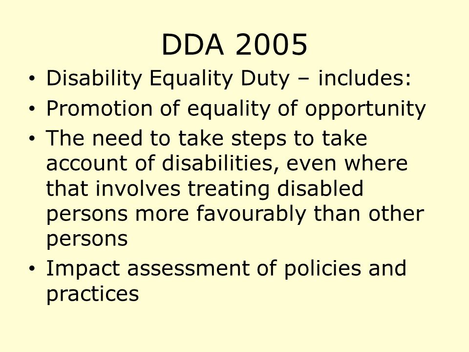 DDA 2005 Disability Equality Duty – includes: Promotion of equality of opportunity The need to take steps to take account of disabilities, even where that involves treating disabled persons more favourably than other persons Impact assessment of policies and practices