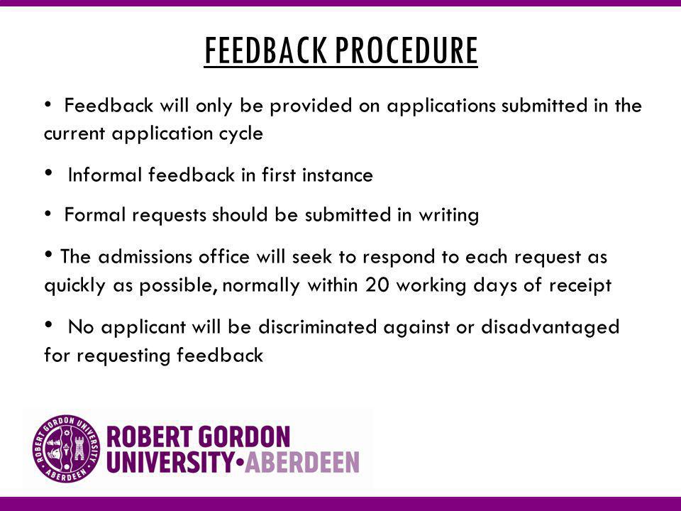 FEEDBACK PROCEDURE Feedback will only be provided on applications submitted in the current application cycle Informal feedback in first instance Formal requests should be submitted in writing The admissions office will seek to respond to each request as quickly as possible, normally within 20 working days of receipt No applicant will be discriminated against or disadvantaged for requesting feedback