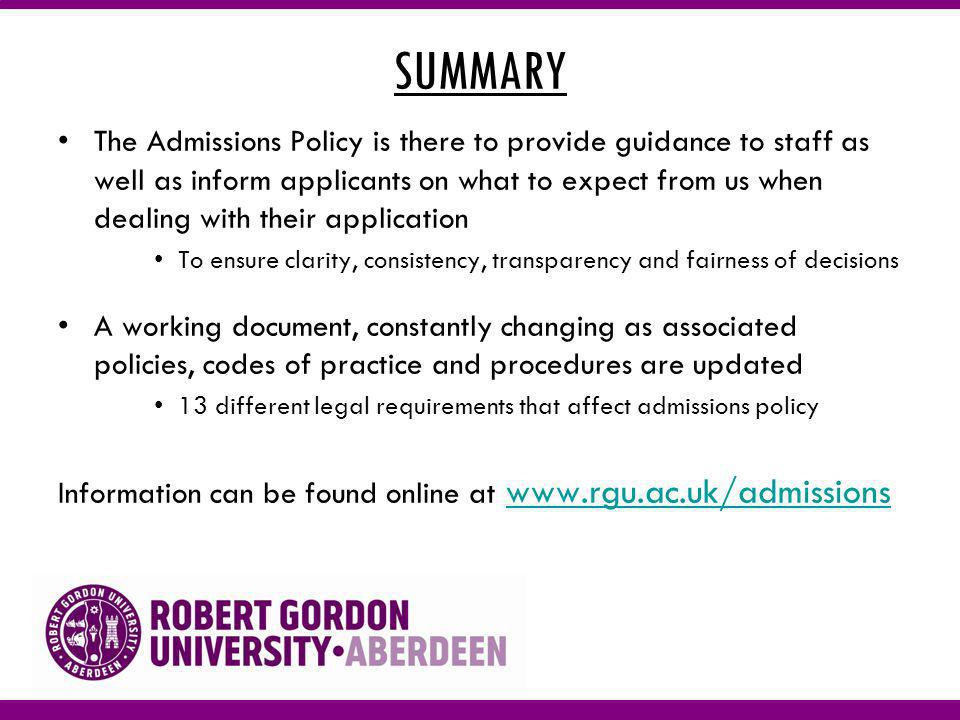 SUMMARY The Admissions Policy is there to provide guidance to staff as well as inform applicants on what to expect from us when dealing with their application To ensure clarity, consistency, transparency and fairness of decisions A working document, constantly changing as associated policies, codes of practice and procedures are updated 13 different legal requirements that affect admissions policy Information can be found online at