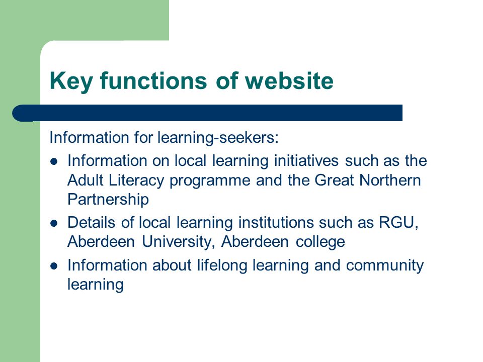 Key functions of website Information for learning-seekers: Information on local learning initiatives such as the Adult Literacy programme and the Great Northern Partnership Details of local learning institutions such as RGU, Aberdeen University, Aberdeen college Information about lifelong learning and community learning