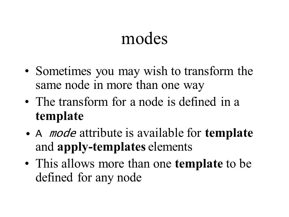 modes Sometimes you may wish to transform the same node in more than one way The transform for a node is defined in a template A mode attribute is available for template and apply-templates elements This allows more than one template to be defined for any node