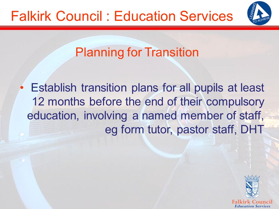 Falkirk Council : Education Services Planning for Transition Establish transition plans for all pupils at least 12 months before the end of their compulsory education, involving a named member of staff, eg form tutor, pastor staff, DHT