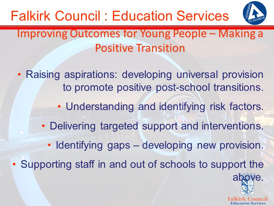 Falkirk Council : Education Services Improving Outcomes for Young People – Making a Positive Transition Raising aspirations: developing universal provision to promote positive post-school transitions.