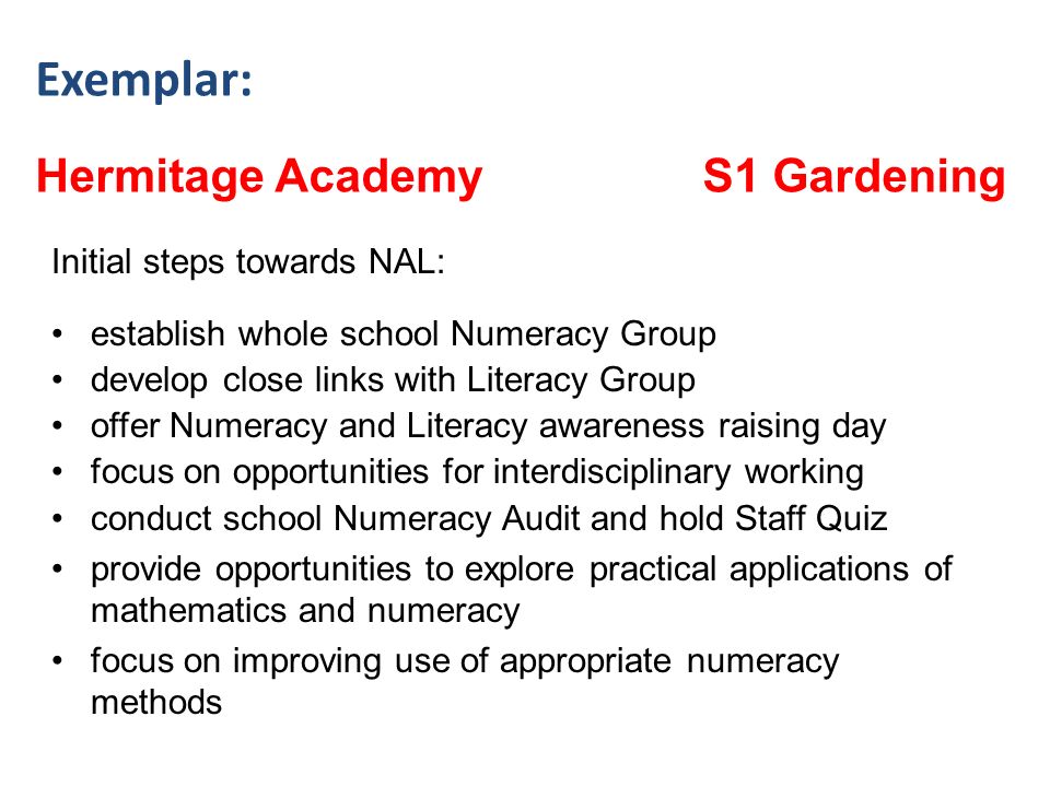 Exemplar: Hermitage Academy S1 Gardening Initial steps towards NAL: establish whole school Numeracy Group develop close links with Literacy Group offer Numeracy and Literacy awareness raising day focus on opportunities for interdisciplinary working conduct school Numeracy Audit and hold Staff Quiz provide opportunities to explore practical applications of mathematics and numeracy focus on improving use of appropriate numeracy methods