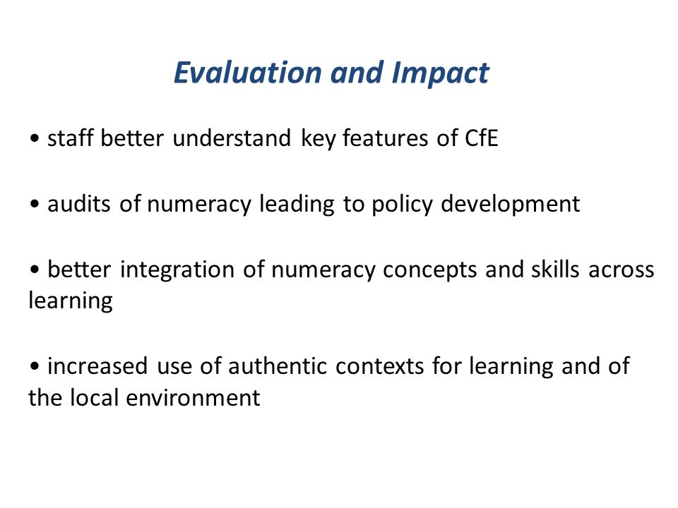 staff better understand key features of CfE audits of numeracy leading to policy development better integration of numeracy concepts and skills across learning increased use of authentic contexts for learning and of the local environment Evaluation and Impact