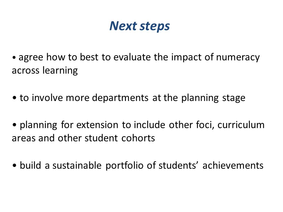 Next steps agree how to best to evaluate the impact of numeracy across learning to involve more departments at the planning stage planning for extension to include other foci, curriculum areas and other student cohorts build a sustainable portfolio of students achievements