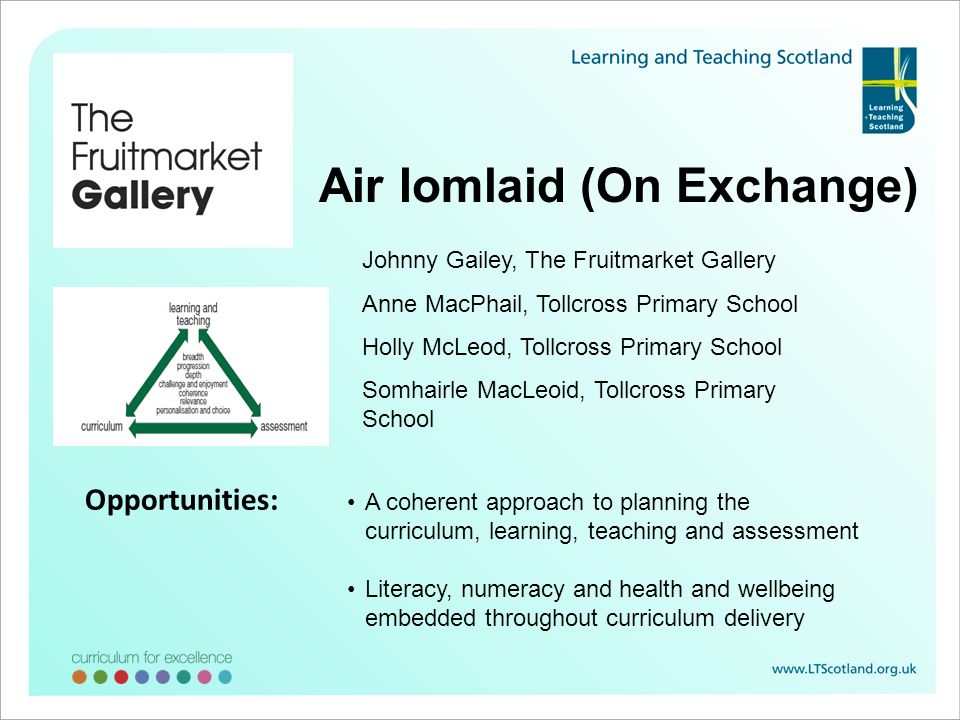 Air Iomlaid (On Exchange) Johnny Gailey, The Fruitmarket Gallery Anne MacPhail, Tollcross Primary School Holly McLeod, Tollcross Primary School Somhairle MacLeoid, Tollcross Primary School A coherent approach to planning the curriculum, learning, teaching and assessment Literacy, numeracy and health and wellbeing embedded throughout curriculum delivery Opportunities: