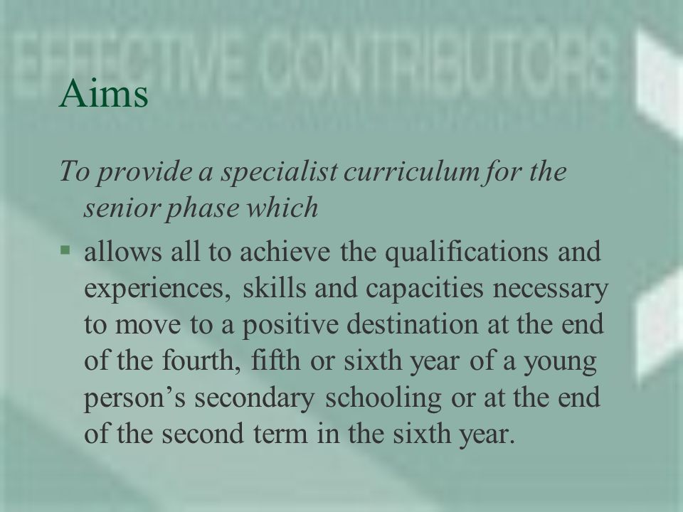 Aims To provide a specialist curriculum for the senior phase which §allows all to achieve the qualifications and experiences, skills and capacities necessary to move to a positive destination at the end of the fourth, fifth or sixth year of a young persons secondary schooling or at the end of the second term in the sixth year.