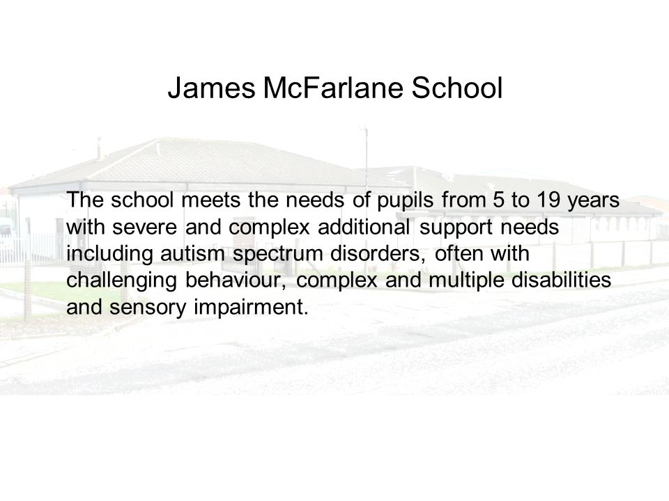 James McFarlane School The school meets the needs of pupils from 5 to 19 years with severe and complex additional support needs including autism spectrum disorders, often with challenging behaviour, complex and multiple disabilities and sensory impairment.