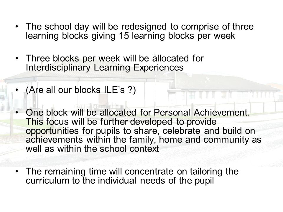 The school day will be redesigned to comprise of three learning blocks giving 15 learning blocks per week Three blocks per week will be allocated for Interdisciplinary Learning Experiences (Are all our blocks ILEs ) One block will be allocated for Personal Achievement.