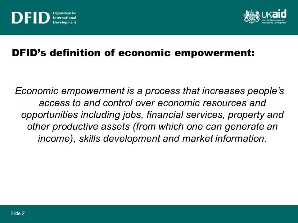 Slide 2 DFIDs definition of economic empowerment: Economic empowerment is a process that increases peoples access to and control over economic resources and opportunities including jobs, financial services, property and other productive assets (from which one can generate an income), skills development and market information.