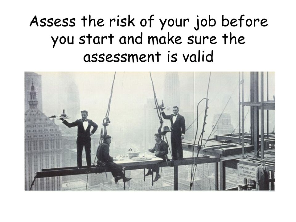 Assess the risk of your job before you start and make sure the assessment is valid