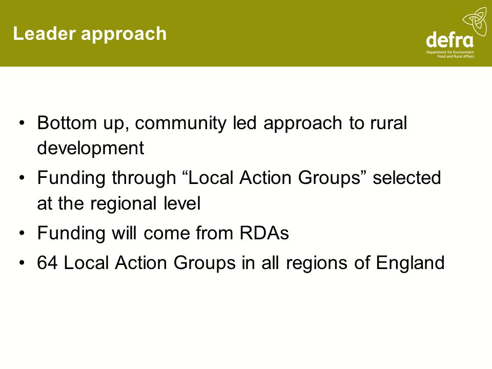 Leader approach Bottom up, community led approach to rural development Funding through Local Action Groups selected at the regional level Funding will come from RDAs 64 Local Action Groups in all regions of England