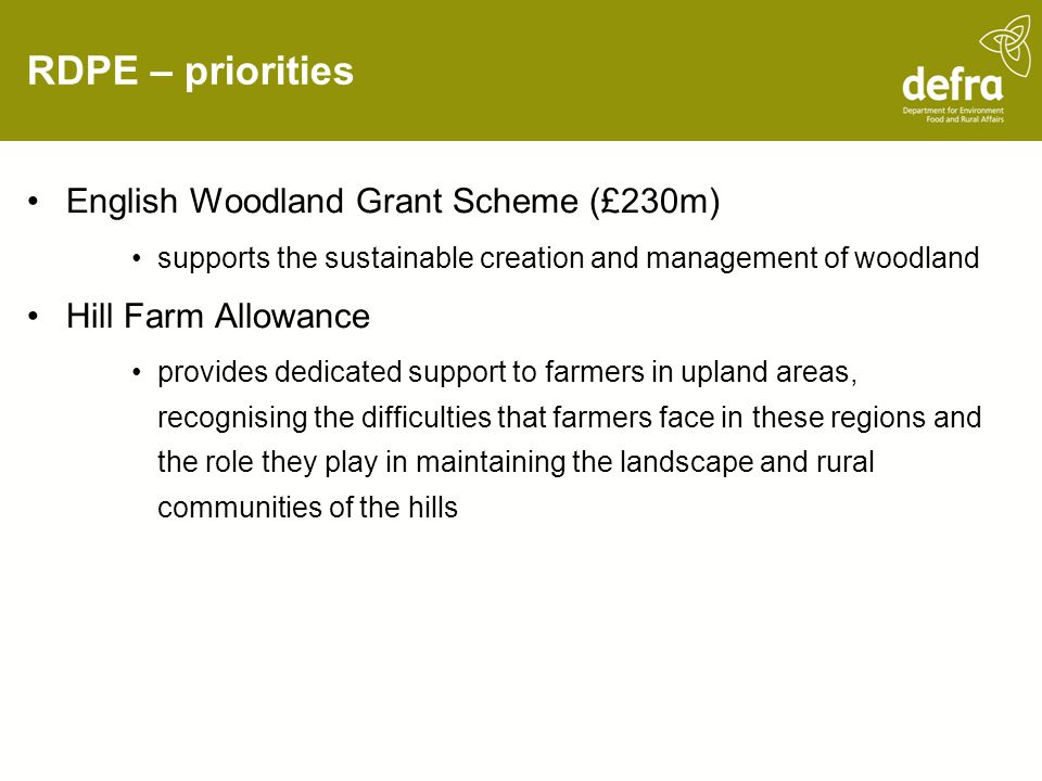RDPE – priorities English Woodland Grant Scheme (£230m) supports the sustainable creation and management of woodland Hill Farm Allowance provides dedicated support to farmers in upland areas, recognising the difficulties that farmers face in these regions and the role they play in maintaining the landscape and rural communities of the hills