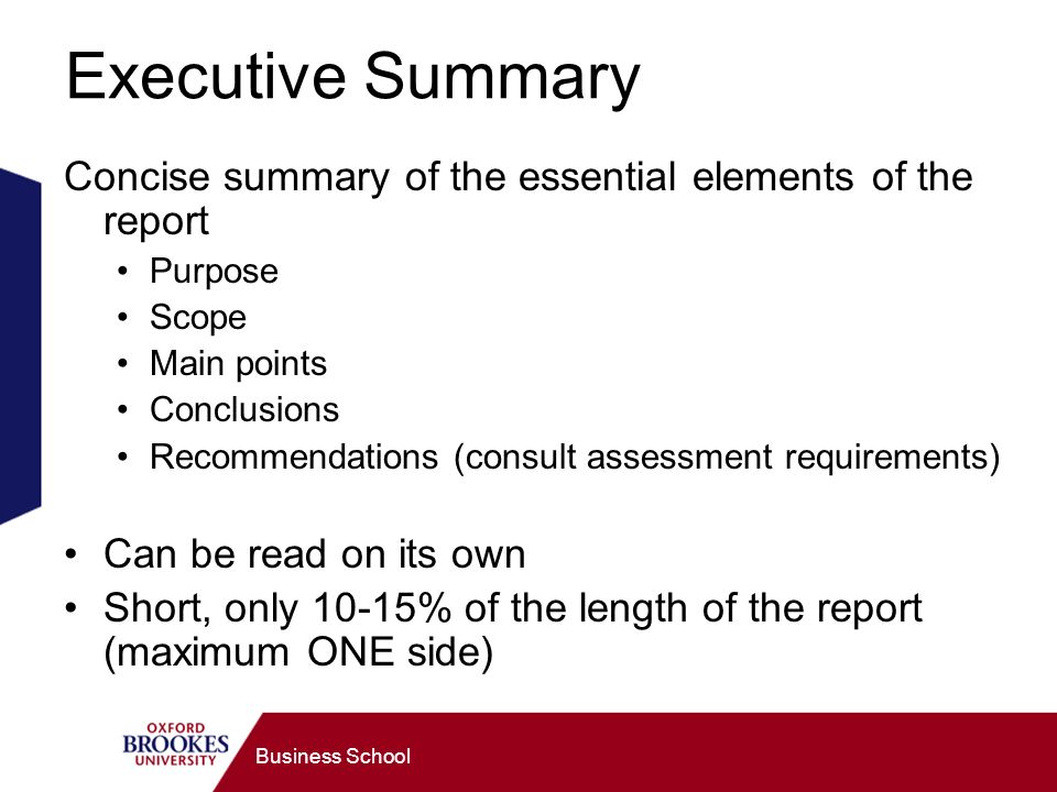 Business School Executive Summary Concise summary of the essential elements of the report Purpose Scope Main points Conclusions Recommendations (consult assessment requirements) Can be read on its own Short, only 10-15% of the length of the report (maximum ONE side)