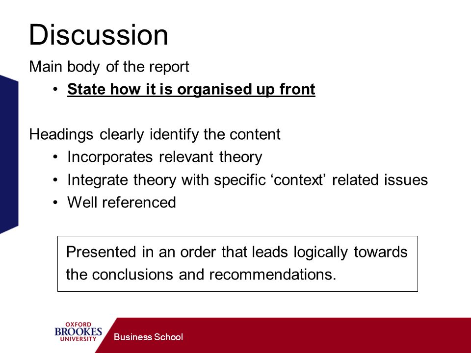Business School Discussion Main body of the report State how it is organised up front Headings clearly identify the content Incorporates relevant theory Integrate theory with specific context related issues Well referenced Presented in an order that leads logically towards the conclusions and recommendations.
