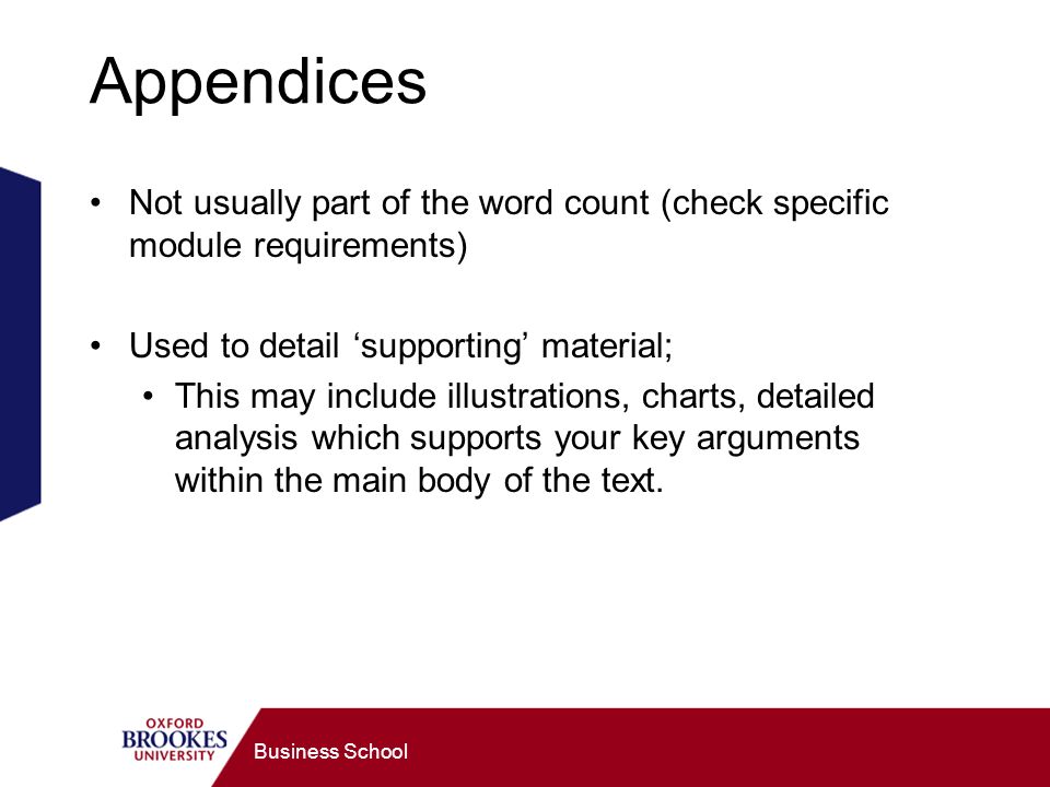 Business School Appendices Not usually part of the word count (check specific module requirements) Used to detail supporting material; This may include illustrations, charts, detailed analysis which supports your key arguments within the main body of the text.