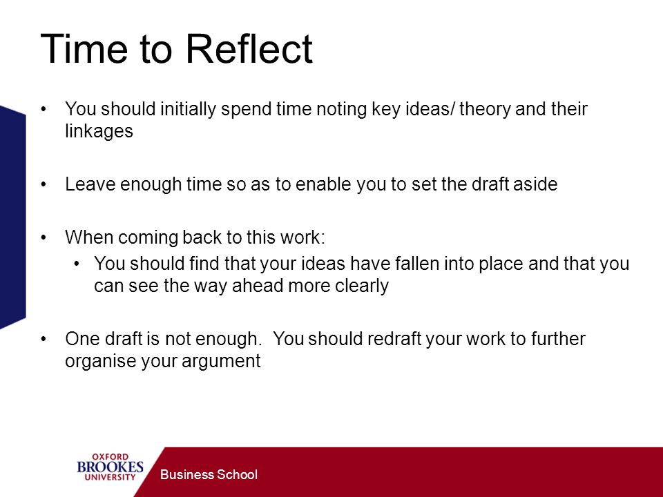 Business School Time to Reflect You should initially spend time noting key ideas/ theory and their linkages Leave enough time so as to enable you to set the draft aside When coming back to this work: You should find that your ideas have fallen into place and that you can see the way ahead more clearly One draft is not enough.