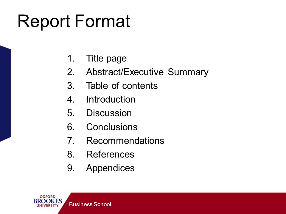 Business School Report Format 1.Title page 2.Abstract/Executive Summary 3.Table of contents 4.Introduction 5.Discussion 6.Conclusions 7.Recommendations 8.References 9.Appendices