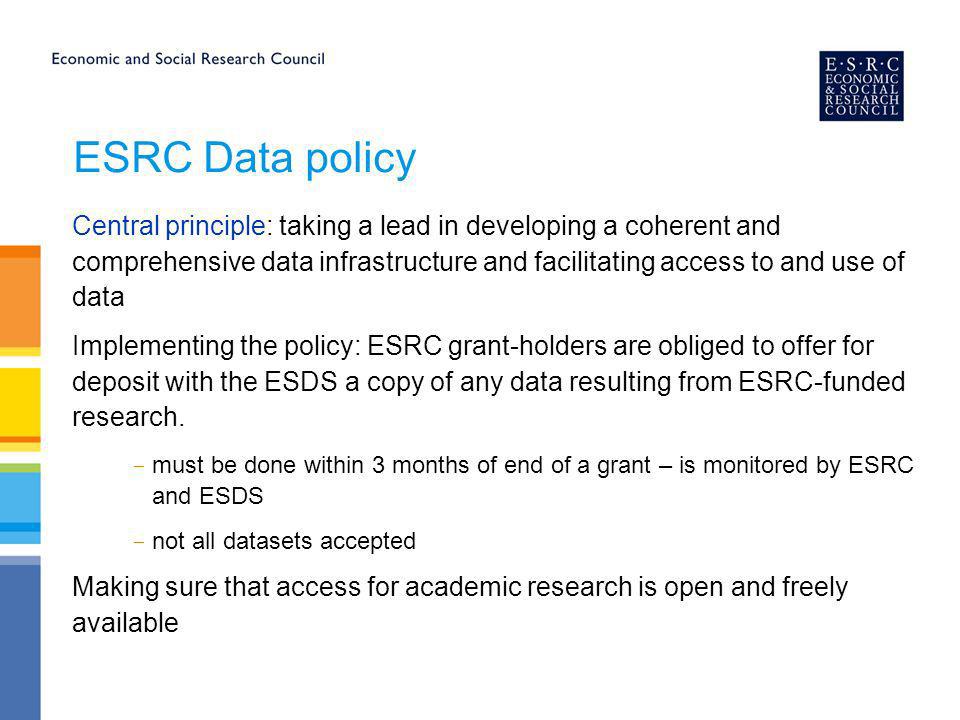 ESRC Data policy Central principle: taking a lead in developing a coherent and comprehensive data infrastructure and facilitating access to and use of data Implementing the policy: ESRC grant-holders are obliged to offer for deposit with the ESDS a copy of any data resulting from ESRC-funded research.