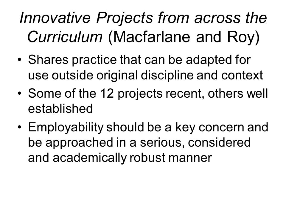 Innovative Projects from across the Curriculum (Macfarlane and Roy) Shares practice that can be adapted for use outside original discipline and context Some of the 12 projects recent, others well established Employability should be a key concern and be approached in a serious, considered and academically robust manner
